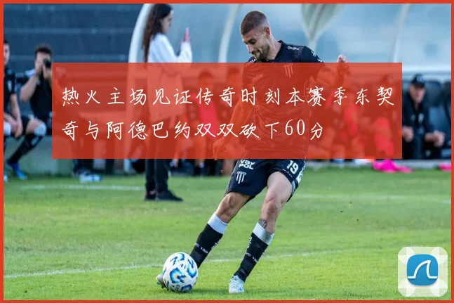 热火主场见证传奇时刻本赛季东契奇与阿德巴约双双砍下60分