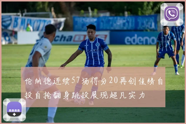 伦纳德连续57场得分20再创佳绩自投自抢翻身跳投展现超凡实力