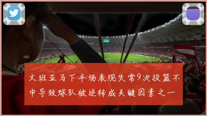 文班亚马下半场表现失常9次投篮不中导致球队被逆转成关键因素之一
