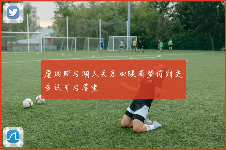 詹姆斯与湖人关系回暖渴望得到更多认可与尊重