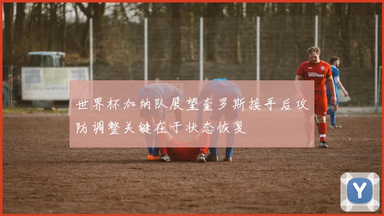 世界杯加纳队展望奎罗斯接手后攻防调整关键在于状态恢复