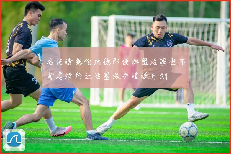 名记透露伦纳德即使加盟活塞也不考虑续约让活塞放弃追逐计划