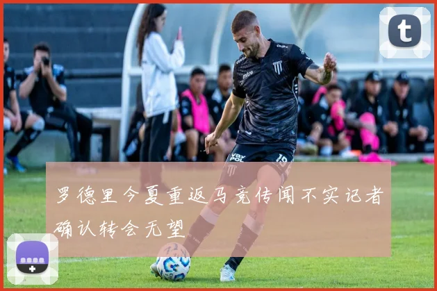 罗德里今夏重返马竞传闻不实记者确认转会无望