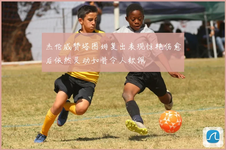 杰伦威赞塔图姆复出表现惊艳伤愈后依然灵动如昔令人钦佩