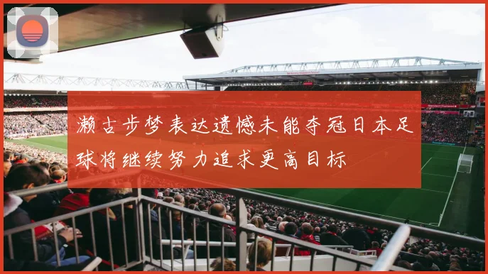 濑古步梦表达遗憾未能夺冠日本足球将继续努力追求更高目标