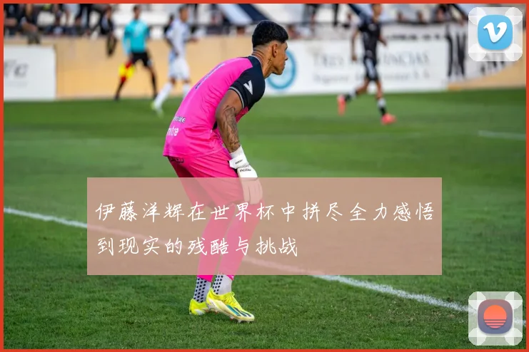 伊藤洋辉在世界杯中拼尽全力感悟到现实的残酷与挑战