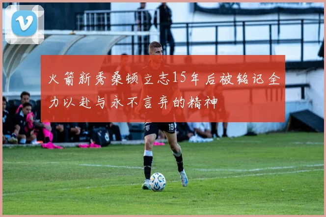 火箭新秀桑顿立志15年后被铭记全力以赴与永不言弃的精神