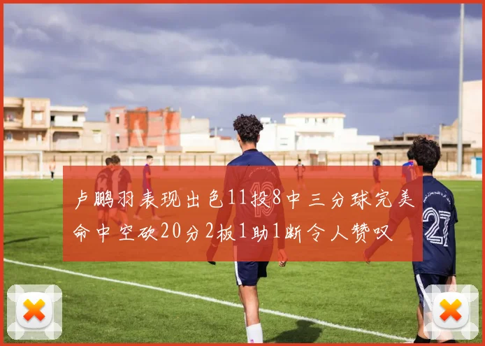 卢鹏羽表现出色11投8中三分球完美命中空砍20分2板1助1断令人赞叹
