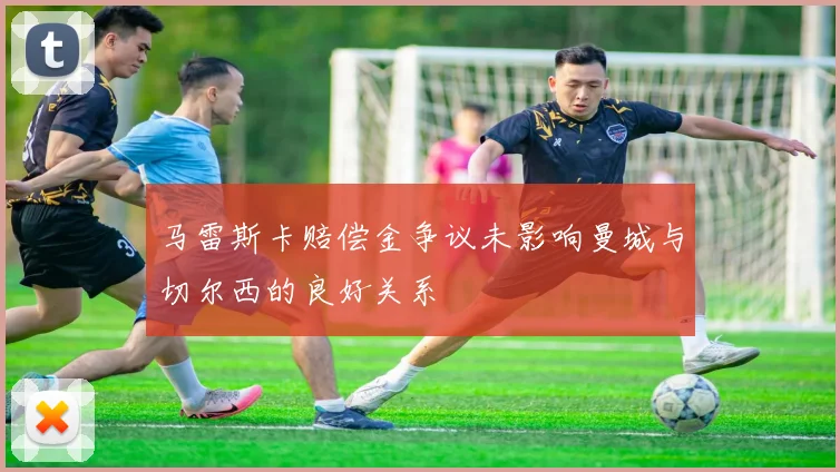 马雷斯卡赔偿金争议未影响曼城与切尔西的良好关系