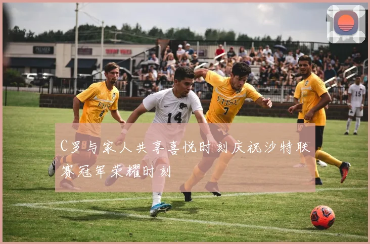 C罗与家人共享喜悦时刻庆祝沙特联赛冠军荣耀时刻