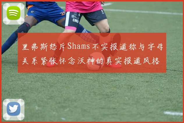 里弗斯怒斥Shams不实报道称与字母关系紧张怀念沃神的真实报道风格