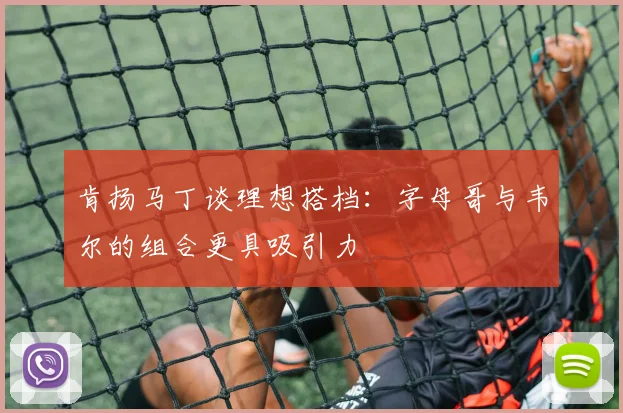 肯扬马丁谈理想搭档：字母哥与韦尔的组合更具吸引力