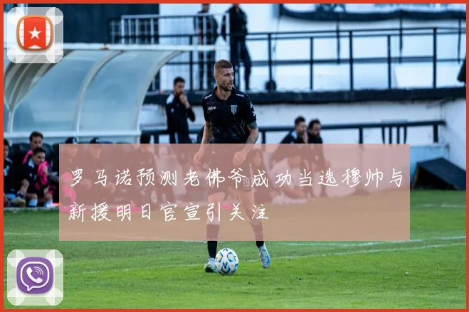 罗马诺预测老佛爷成功当选穆帅与新援明日官宣引关注