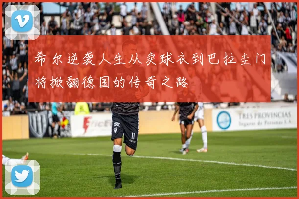 希尔逆袭人生从卖球衣到巴拉圭门将掀翻德国的传奇之路