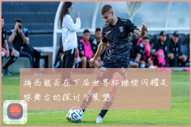 梅西能否在下届世界杯继续闪耀足球舞台的探讨与展望