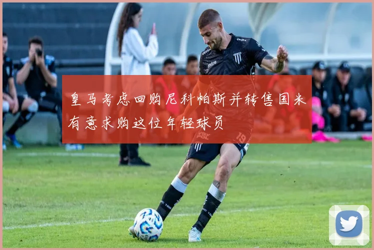 皇马考虑回购尼科帕斯并转售国米有意求购这位年轻球员