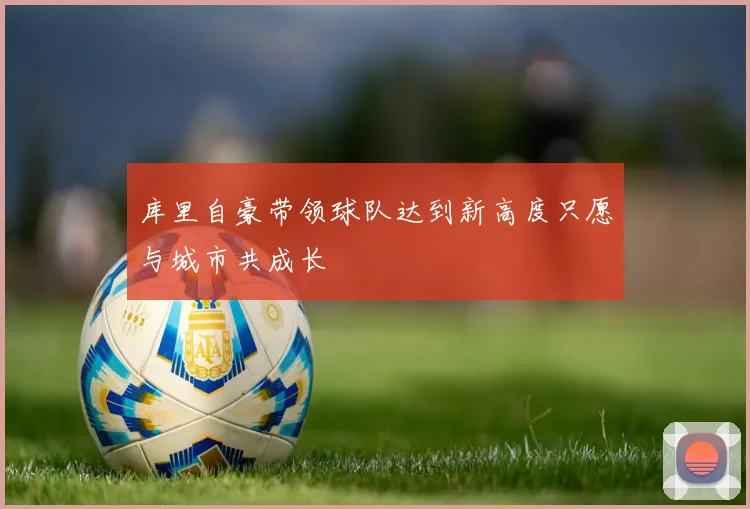 库里自豪带领球队达到新高度只愿与城市共成长