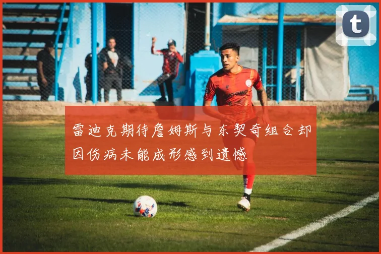 雷迪克期待詹姆斯与东契奇组合却因伤病未能成形感到遗憾