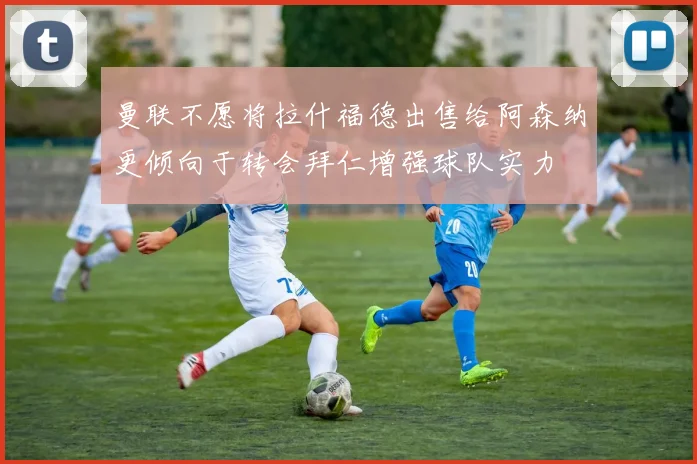 曼联不愿将拉什福德出售给阿森纳更倾向于转会拜仁增强球队实力